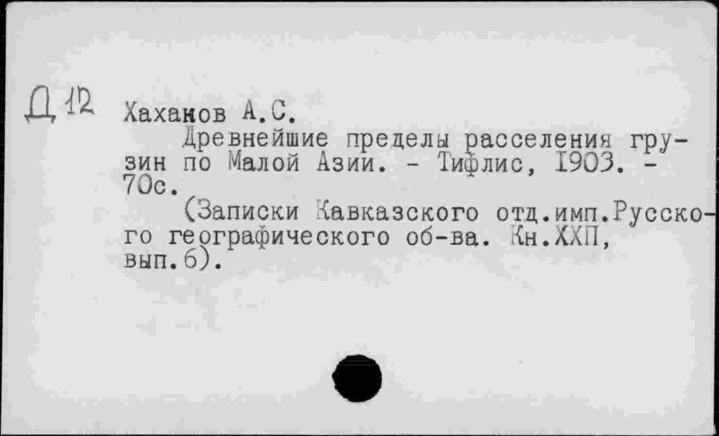 ﻿Хахаков А.С.
Древнейшие предела расселения грузин по Малой Азии. - Тифлис, 1903. -70с.
(Записки Кавказского отд.имп.Русско го географического об-ва. Кн.ХХП, вып.6).